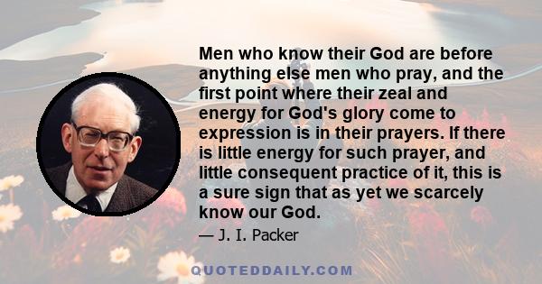 Men who know their God are before anything else men who pray, and the first point where their zeal and energy for God's glory come to expression is in their prayers. If there is little energy for such prayer, and little 