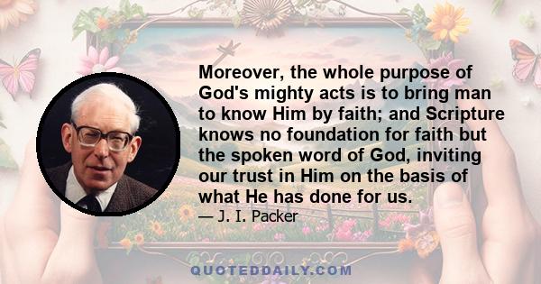 Moreover, the whole purpose of God's mighty acts is to bring man to know Him by faith; and Scripture knows no foundation for faith but the spoken word of God, inviting our trust in Him on the basis of what He has done