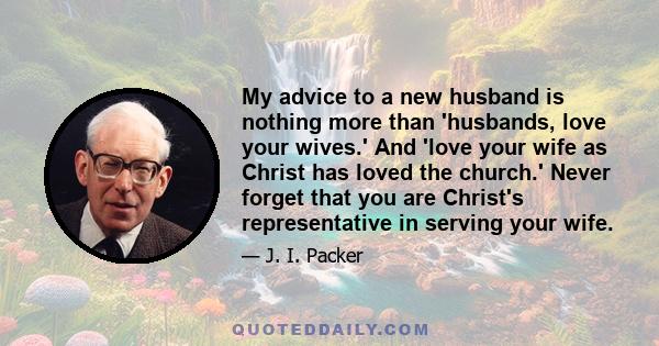 My advice to a new husband is nothing more than 'husbands, love your wives.' And 'love your wife as Christ has loved the church.' Never forget that you are Christ's representative in serving your wife.