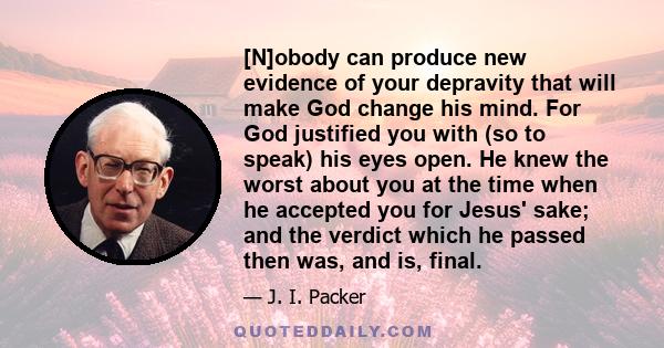 [N]obody can produce new evidence of your depravity that will make God change his mind. For God justified you with (so to speak) his eyes open. He knew the worst about you at the time when he accepted you for Jesus'