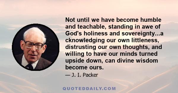 Not until we have become humble and teachable, standing in awe of God's holiness and sovereignty...a cknowledging our own littleness, distrusting our own thoughts, and willing to have our minds turned upside down, can