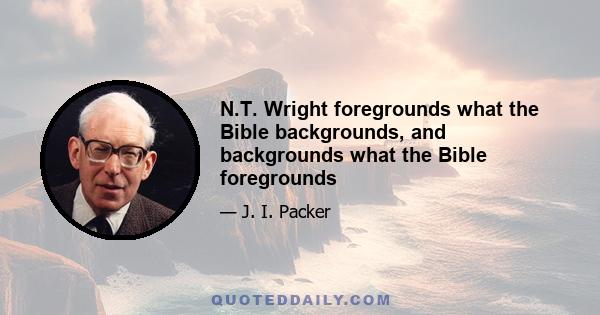 N.T. Wright foregrounds what the Bible backgrounds, and backgrounds what the Bible foregrounds