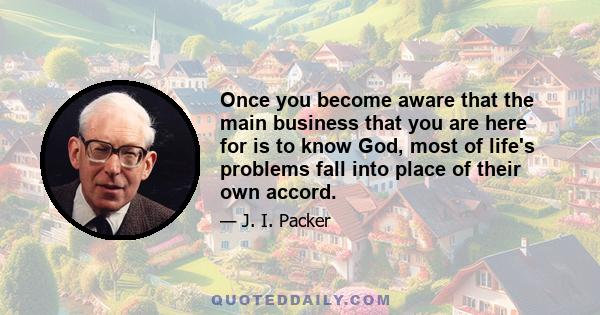 Once you become aware that the main business that you are here for is to know God, most of life's problems fall into place of their own accord.