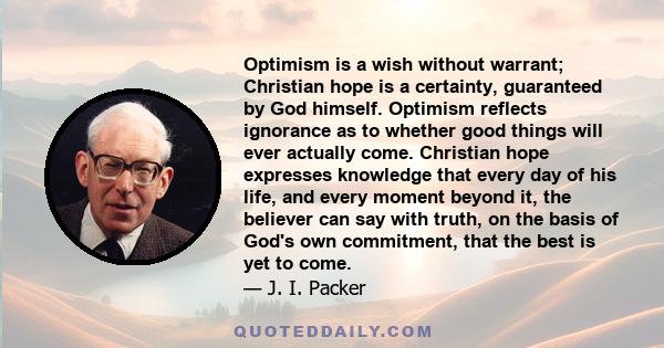 Optimism is a wish without warrant; Christian hope is a certainty, guaranteed by God himself. Optimism reflects ignorance as to whether good things will ever actually come. Christian hope expresses knowledge that every