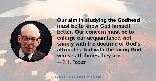 Our aim in studying the Godhead must be to know God himself better. Our concern must be to enlarge our acquaintance, not simply with the doctrine of God’s attributes, but with the living God whose attributes they are.