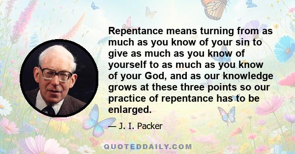 Repentance means turning from as much as you know of your sin to give as much as you know of yourself to as much as you know of your God, and as our knowledge grows at these three points so our practice of repentance