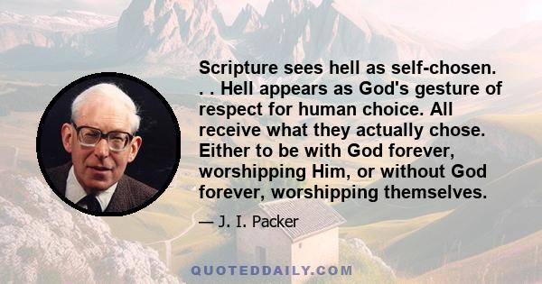 Scripture sees hell as self-chosen. . . Hell appears as God's gesture of respect for human choice. All receive what they actually chose. Either to be with God forever, worshipping Him, or without God forever,