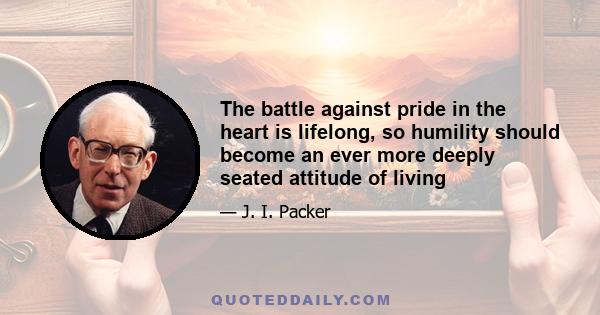 The battle against pride in the heart is lifelong, so humility should become an ever more deeply seated attitude of living