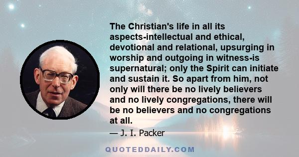 The Christian's life in all its aspects-intellectual and ethical, devotional and relational, upsurging in worship and outgoing in witness-is supernatural; only the Spirit can initiate and sustain it. So apart from him,