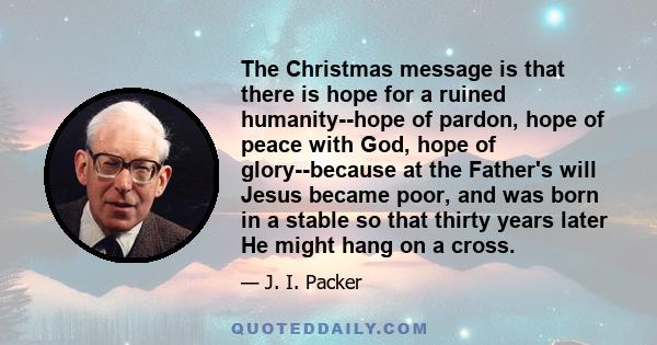 The Christmas message is that there is hope for a ruined humanity--hope of pardon, hope of peace with God, hope of glory--because at the Father's will Jesus became poor, and was born in a stable so that thirty years