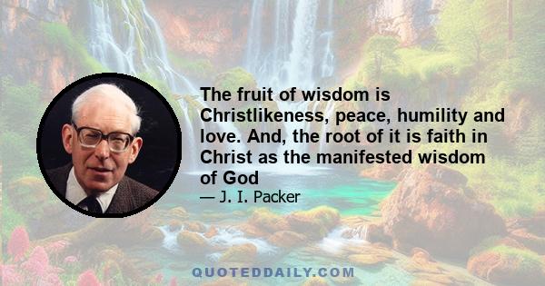 The fruit of wisdom is Christlikeness, peace, humility and love. And, the root of it is faith in Christ as the manifested wisdom of God