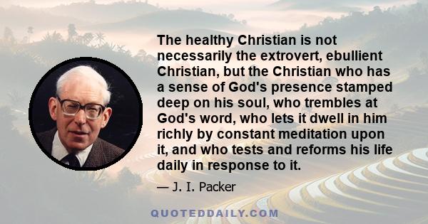 The healthy Christian is not necessarily the extrovert, ebullient Christian, but the Christian who has a sense of God's presence stamped deep on his soul, who trembles at God's word, who lets it dwell in him richly by