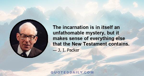 The incarnation is in itself an unfathomable mystery, but it makes sense of everything else that the New Testament contains.