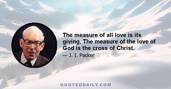 The measure of all love is its giving. The measure of the love of God is the cross of Christ.