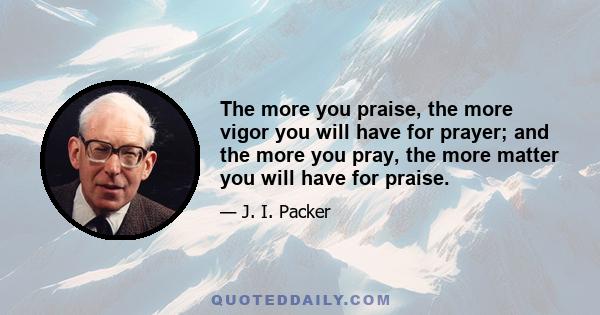 The more you praise, the more vigor you will have for prayer; and the more you pray, the more matter you will have for praise.