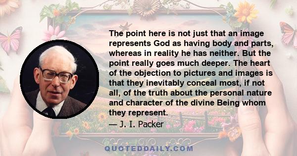 The point here is not just that an image represents God as having body and parts, whereas in reality he has neither. But the point really goes much deeper. The heart of the objection to pictures and images is that they