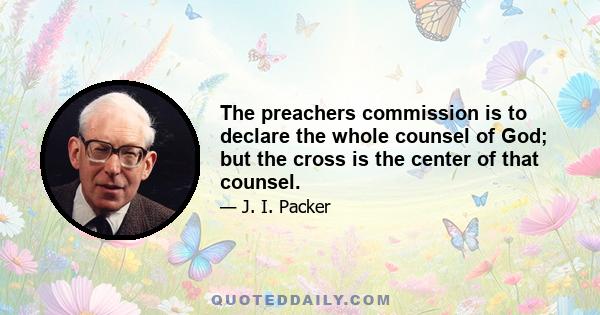 The preachers commission is to declare the whole counsel of God; but the cross is the center of that counsel.