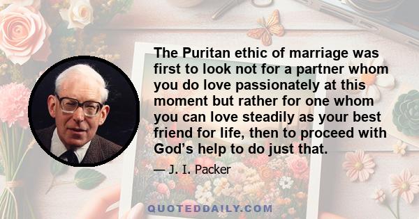 The Puritan ethic of marriage was first to look not for a partner whom you do love passionately at this moment but rather for one whom you can love steadily as your best friend for life, then to proceed with God’s help