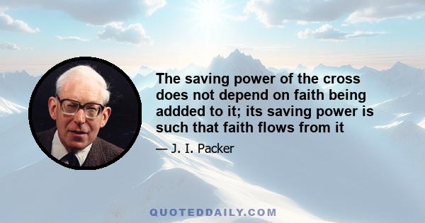 The saving power of the cross does not depend on faith being addded to it; its saving power is such that faith flows from it