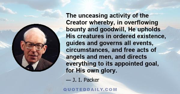 The unceasing activity of the Creator whereby, in overflowing bounty and goodwill, He upholds His creatures in ordered existence, guides and governs all events, circumstances, and free acts of angels and men, and