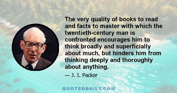 The very quality of books to read and facts to master with which the twentieth-century man is confronted encourages him to think broadly and superficially about much, but hinders him from thinking deeply and thoroughly