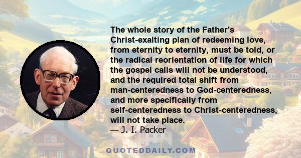 The whole story of the Father's Christ-exalting plan of redeeming love, from eternity to eternity, must be told, or the radical reorientation of life for which the gospel calls will not be understood, and the required