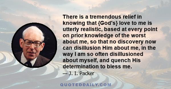 There is a tremendous relief in knowing that {God's} love to me is utterly realistic, based at every point on prior knowledge of the worst about me, so that no discovery now can disillusion Him about me, in the way I am 