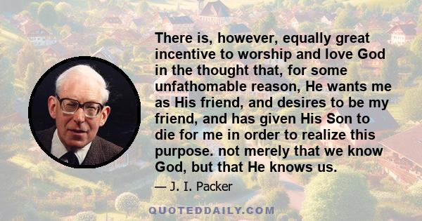 There is, however, equally great incentive to worship and love God in the thought that, for some unfathomable reason, He wants me as His friend, and desires to be my friend, and has given His Son to die for me in order