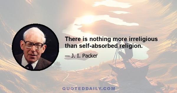 There is nothing more irreligious than self-absorbed religion.