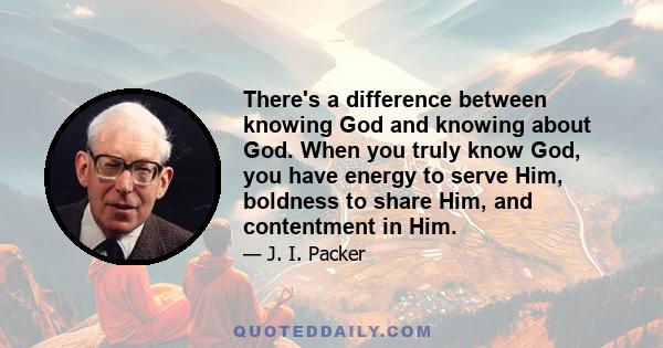 There's a difference between knowing God and knowing about God. When you truly know God, you have energy to serve Him, boldness to share Him, and contentment in Him.