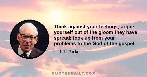 Think against your feelings; argue yourself out of the gloom they have spread; look up from your problems to the God of the gospel.