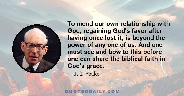 To mend our own relationship with God, regaining God's favor after having once lost it, is beyond the power of any one of us. And one must see and bow to this before one can share the biblical faith in God's grace.