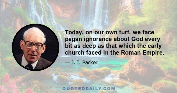 Today, on our own turf, we face pagan ignorance about God every bit as deep as that which the early church faced in the Roman Empire.