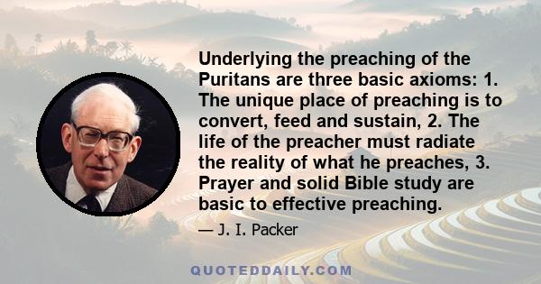 Underlying the preaching of the Puritans are three basic axioms: 1. The unique place of preaching is to convert, feed and sustain, 2. The life of the preacher must radiate the reality of what he preaches, 3. Prayer and