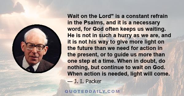 Wait on the Lord is a constant refrain in the Psalms, and it is a necessary word, for God often keeps us waiting. He is not in such a hurry as we are, and it is not his way to give more light on the future than we need