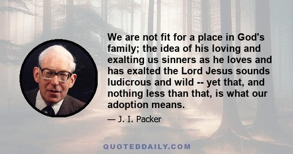 We are not fit for a place in God's family; the idea of his loving and exalting us sinners as he loves and has exalted the Lord Jesus sounds ludicrous and wild -- yet that, and nothing less than that, is what our