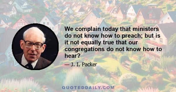 We complain today that ministers do not know how to preach; but is it not equally true that our congregations do not know how to hear?