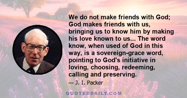 We do not make friends with God; God makes friends with us, bringing us to know him by making his love known to us... The word know, when used of God in this way, is a sovereign-grace word, pointing to God's initiative