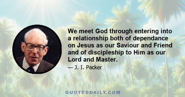 We meet God through entering into a relationship both of dependance on Jesus as our Saviour and Friend and of discipleship to Him as our Lord and Master.