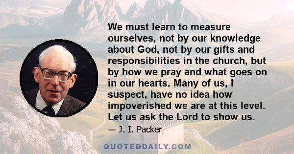 We must learn to measure ourselves, not by our knowledge about God, not by our gifts and responsibilities in the church, but by how we pray and what goes on in our hearts. Many of us, I suspect, have no idea how