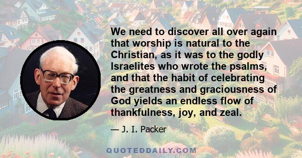 We need to discover all over again that worship is natural to the Christian, as it was to the godly Israelites who wrote the psalms, and that the habit of celebrating the greatness and graciousness of God yields an