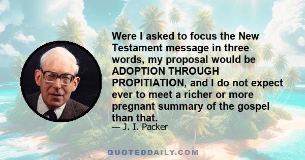 Were I asked to focus the New Testament message in three words, my proposal would be ADOPTION THROUGH PROPITIATION, and I do not expect ever to meet a richer or more pregnant summary of the gospel than that.