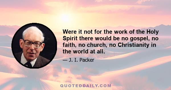 Were it not for the work of the Holy Spirit there would be no gospel, no faith, no church, no Christianity in the world at all.