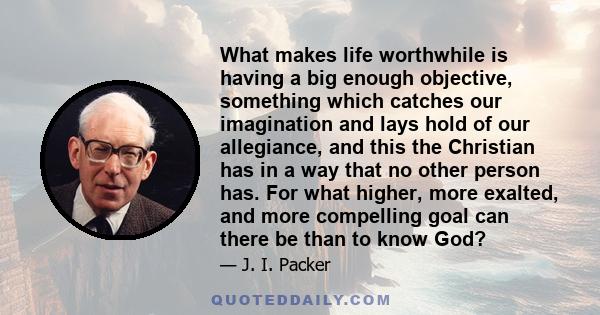 What makes life worthwhile is having a big enough objective, something which catches our imagination and lays hold of our allegiance, and this the Christian has in a way that no other person has. For what higher, more