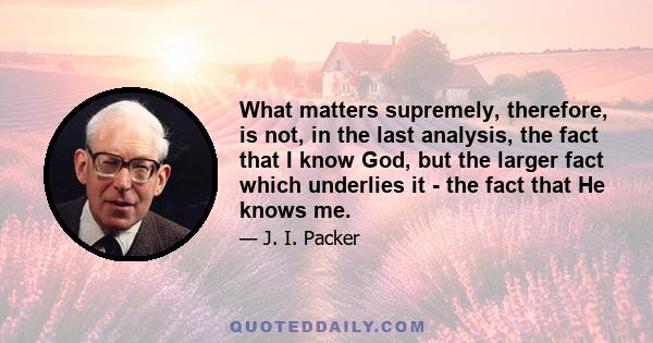 What matters supremely, therefore, is not, in the last analysis, the fact that I know God, but the larger fact which underlies it - the fact that He knows me.