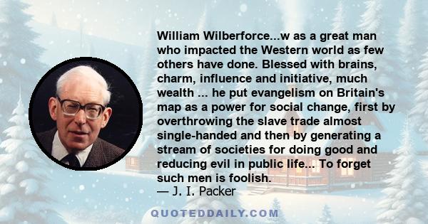 William Wilberforce...w as a great man who impacted the Western world as few others have done. Blessed with brains, charm, influence and initiative, much wealth ... he put evangelism on Britain's map as a power for