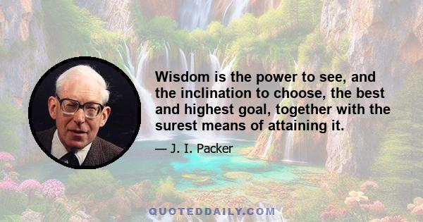 Wisdom is the power to see, and the inclination to choose, the best and highest goal, together with the surest means of attaining it.