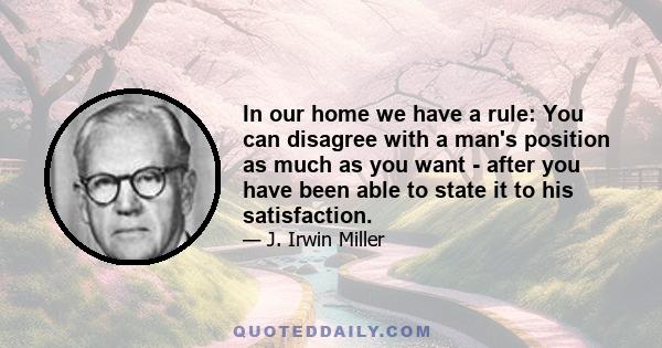 In our home we have a rule: You can disagree with a man's position as much as you want - after you have been able to state it to his satisfaction.