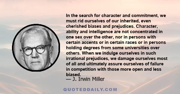 In the search for character and commitment, we must rid ourselves of our inherited, even cherished biases and prejudices. Character, ability and intelligence are not concentrated in one sex over the other, nor in