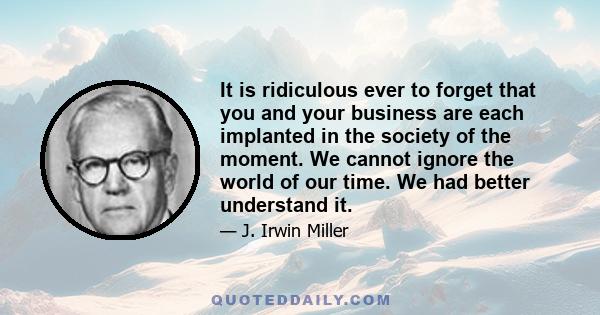 It is ridiculous ever to forget that you and your business are each implanted in the society of the moment. We cannot ignore the world of our time. We had better understand it.